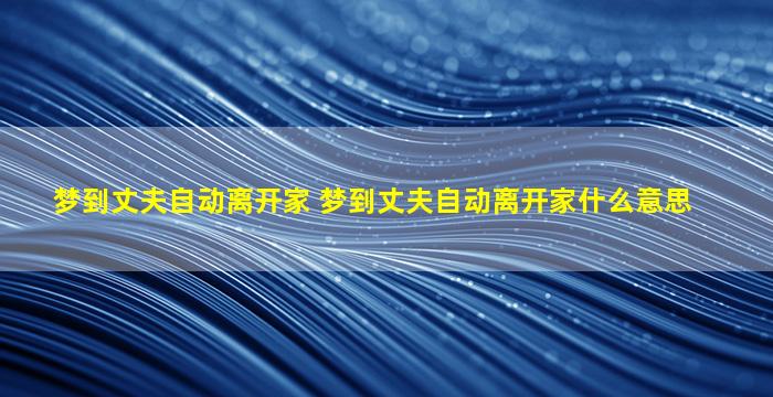 梦到丈夫自动离开家 梦到丈夫自动离开家什么意思